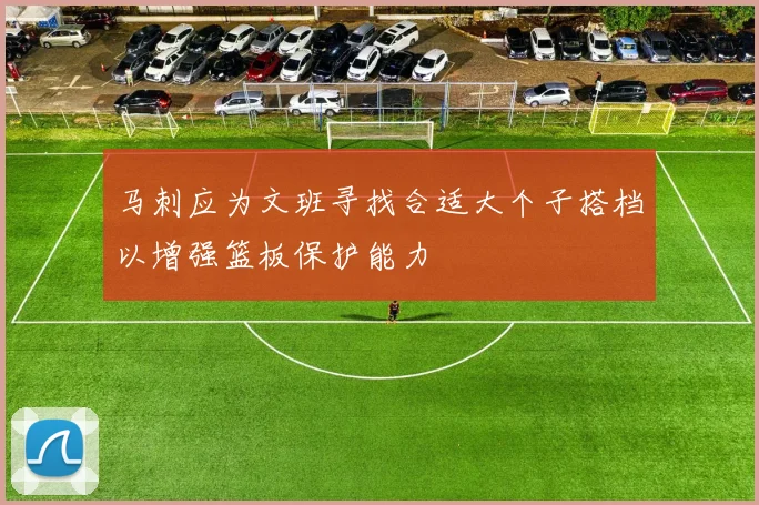 马刺应为文班寻找合适大个子搭档以增强篮板保护能力