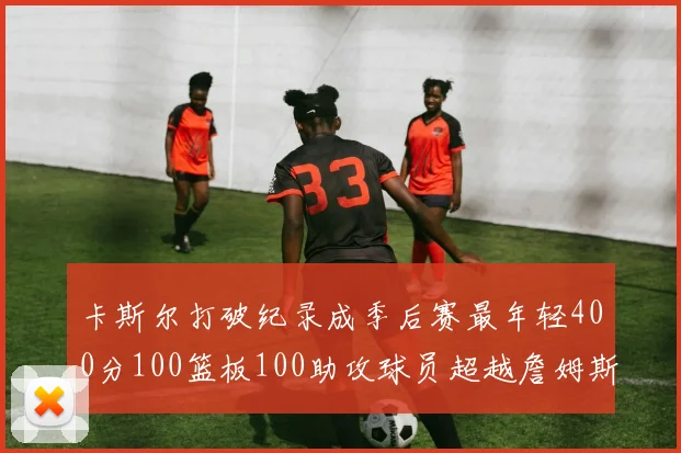 卡斯尔打破纪录成季后赛最年轻400分100篮板100助攻球员超越詹姆斯荣耀时刻