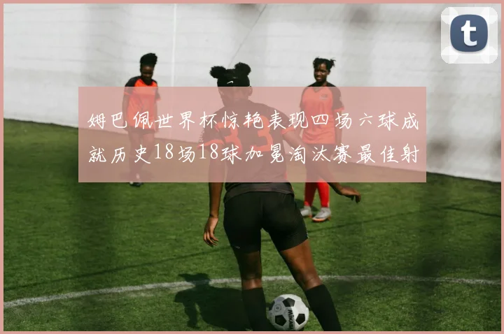 姆巴佩世界杯惊艳表现四场六球成就历史18场18球加冕淘汰赛最佳射手
