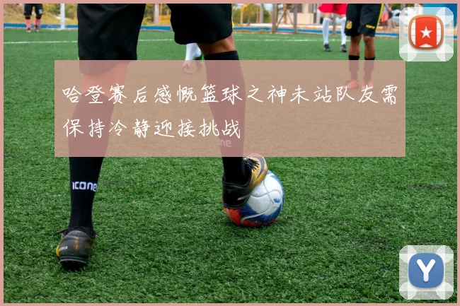 哈登赛后感慨篮球之神未站队友需保持冷静迎接挑战