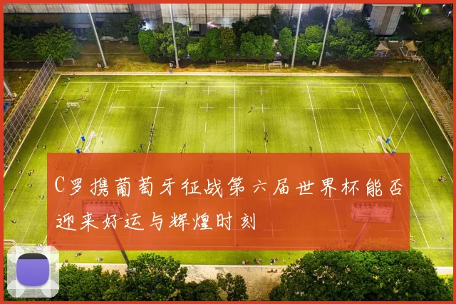 C罗携葡萄牙征战第六届世界杯能否迎来好运与辉煌时刻
