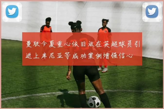 曼联今夏重心依旧放在英超球员引进上库尼亚等成功案例增强信心