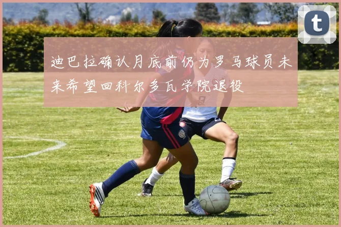 迪巴拉确认月底前仍为罗马球员未来希望回科尔多瓦学院退役