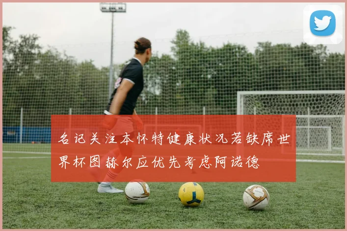 名记关注本怀特健康状况若缺席世界杯图赫尔应优先考虑阿诺德