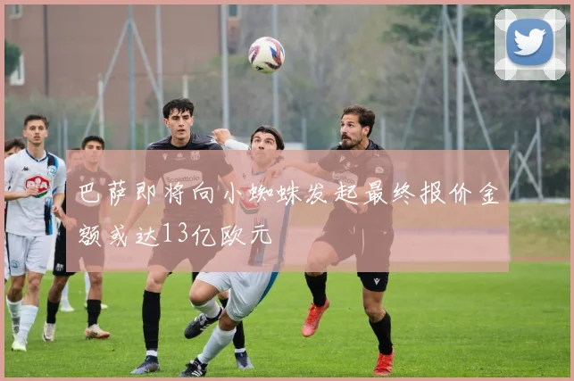 巴萨即将向小蜘蛛发起最终报价金额或达13亿欧元