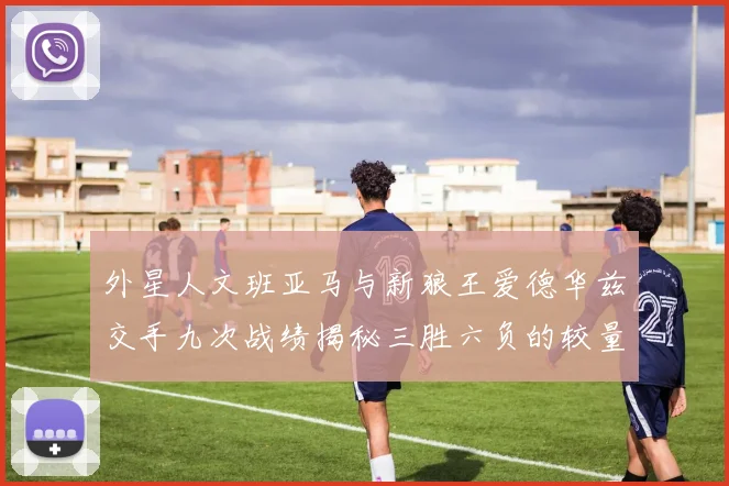 外星人文班亚马与新狼王爱德华兹交手九次战绩揭秘三胜六负的较量分析