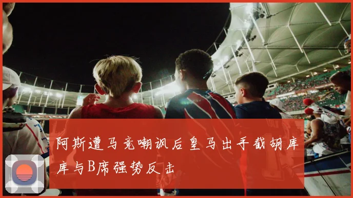 阿斯遭马竞嘲讽后皇马出手截胡库库与B席强势反击