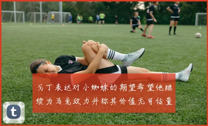 戈丁表达对小蜘蛛的期望希望他继续为马竞效力并称其价值无可估量