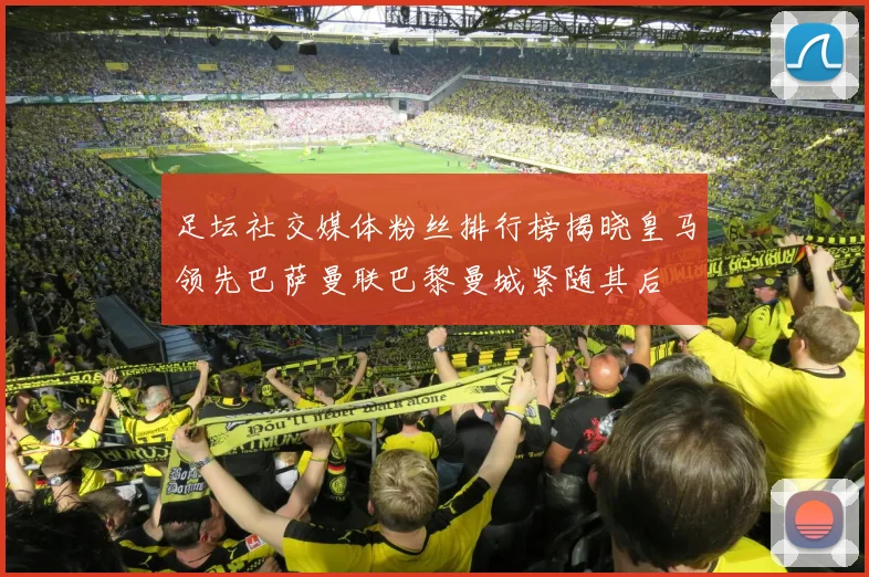 足坛社交媒体粉丝排行榜揭晓皇马领先巴萨曼联巴黎曼城紧随其后