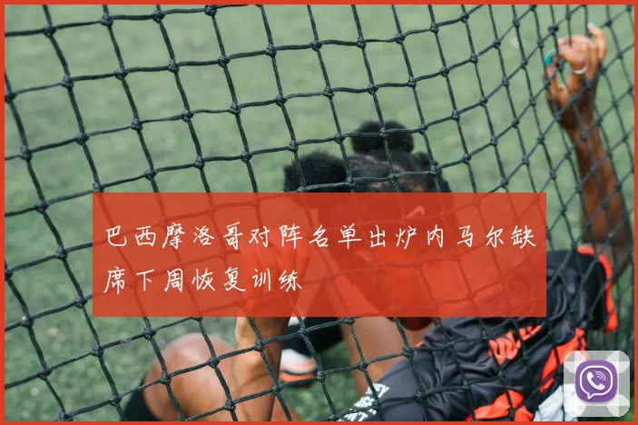 巴西摩洛哥对阵名单出炉内马尔缺席下周恢复训练